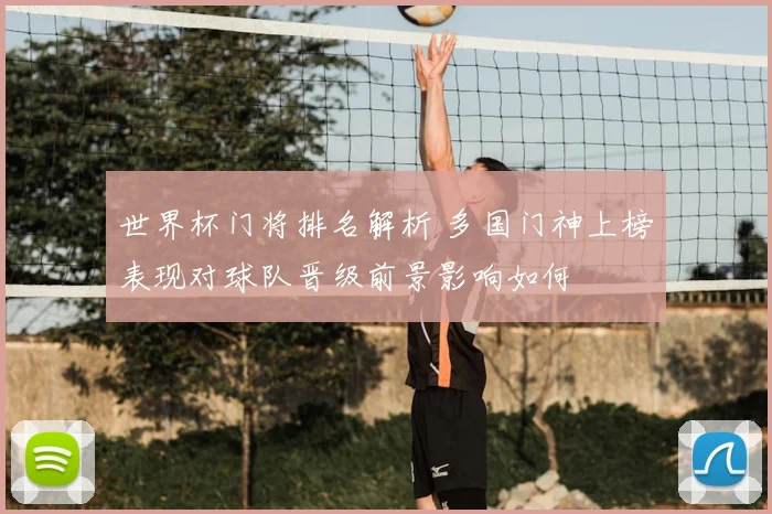 世界杯门将排名解析 多国门神上榜表现对球队晋级前景影响如何