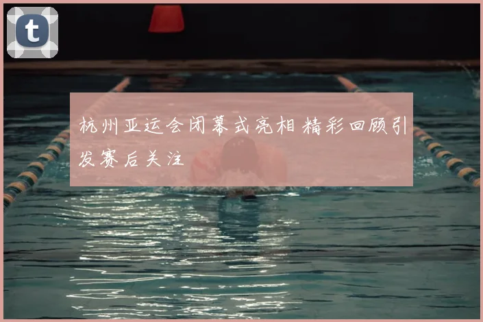 杭州亚运会闭幕式亮相 精彩回顾引发赛后关注