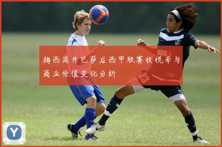 梅西离开巴萨后西甲联赛收视率与商业价值变化分析