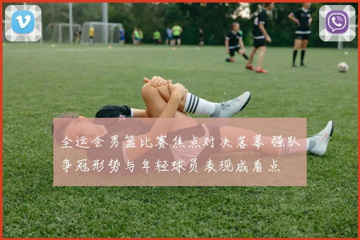 全运会男篮比赛焦点对决落幕 强队争冠形势与年轻球员表现成看点