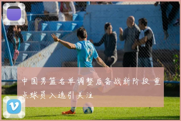 中国男篮名单调整后备战新阶段 重点球员入选引关注