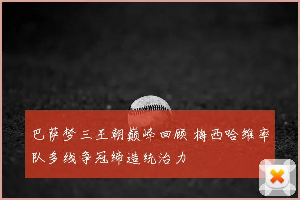 巴萨梦三王朝巅峰回顾 梅西哈维率队多线争冠缔造统治力