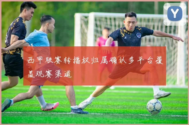 西甲联赛转播权归属确认多平台覆盖观赛渠道