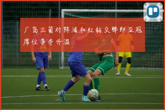 广岛三箭对阵浦和红钻交锋即亚冠席位争夺升温