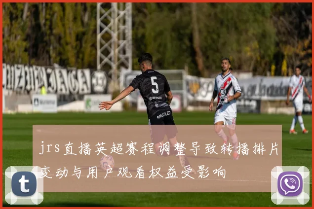 jrs直播英超赛程调整导致转播排片变动与用户观看权益受影响