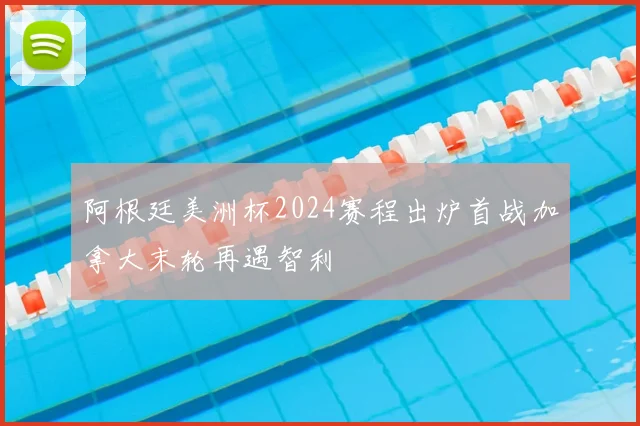 阿根廷美洲杯2024赛程出炉首战加拿大末轮再遇智利