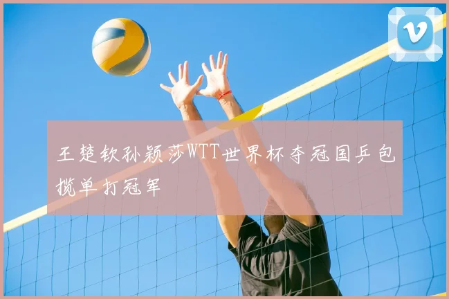 王楚钦孙颖莎WTT世界杯夺冠国乒包揽单打冠军
