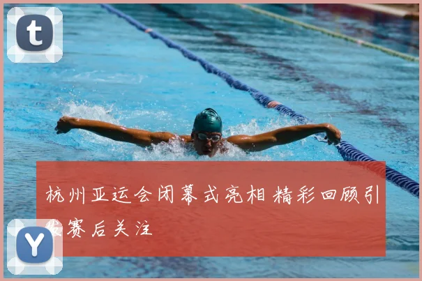 杭州亚运会闭幕式亮相 精彩回顾引发赛后关注