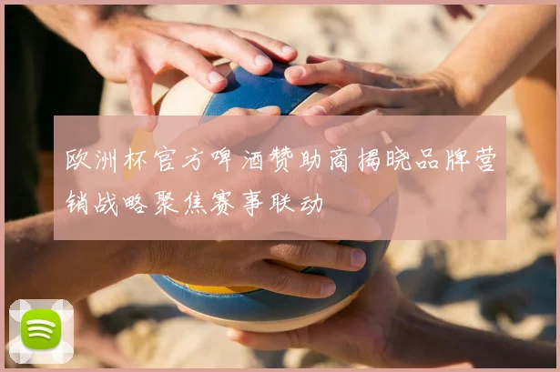 欧洲杯官方啤酒赞助商揭晓品牌营销战略聚焦赛事联动
