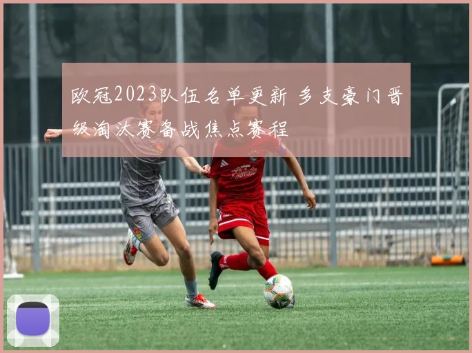 欧冠2023队伍名单更新 多支豪门晋级淘汰赛备战焦点赛程