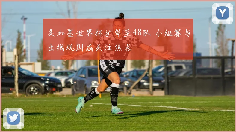 美加墨世界杯扩军至48队 小组赛与出线规则成关注焦点