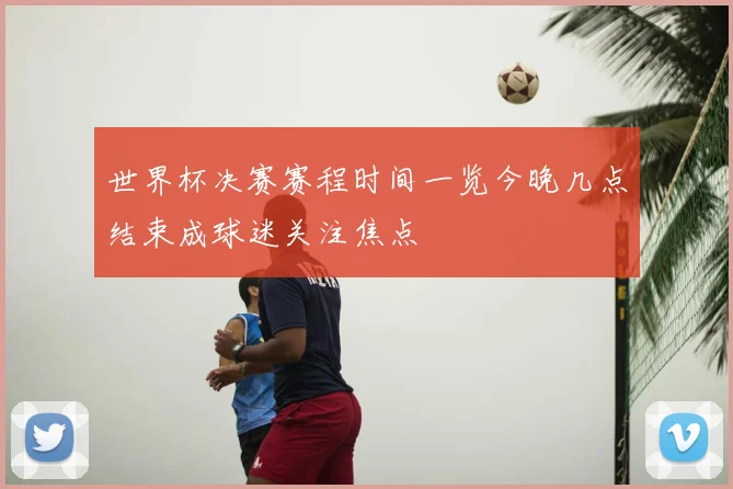 世界杯决赛赛程时间一览今晚几点结束成球迷关注焦点