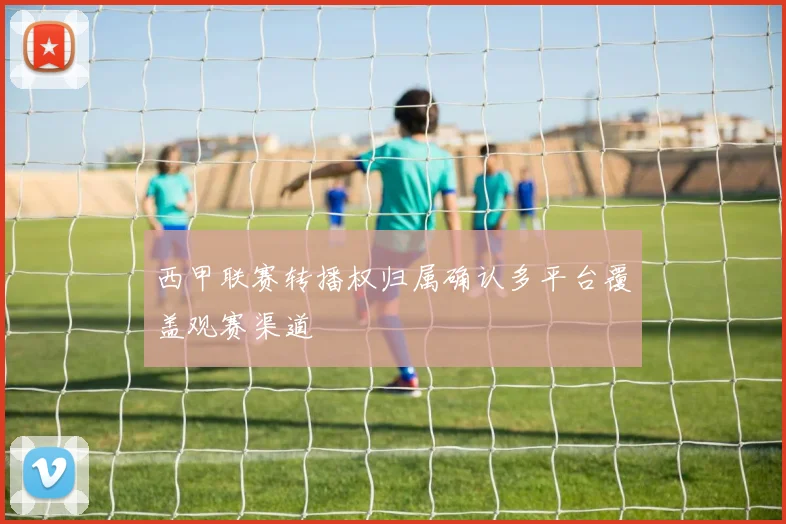 西甲联赛转播权归属确认多平台覆盖观赛渠道