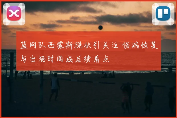 篮网队西蒙斯现状引关注 伤病恢复与出场时间成后续看点