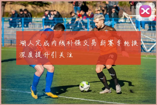 湖人完成内线补强交易 新赛季轮换深度提升引关注