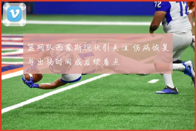 篮网队西蒙斯现状引关注 伤病恢复与出场时间成后续看点