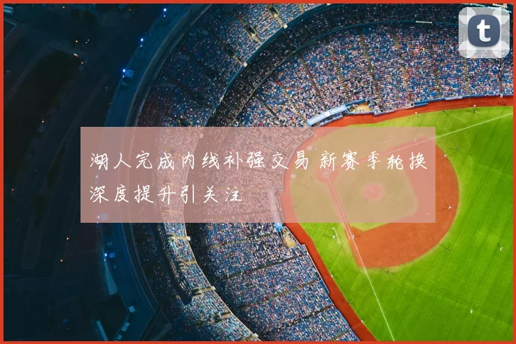 湖人完成内线补强交易 新赛季轮换深度提升引关注