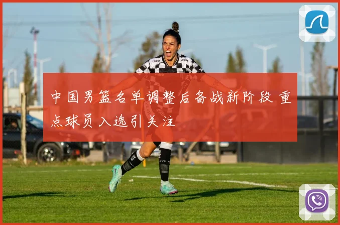 中国男篮名单调整后备战新阶段 重点球员入选引关注