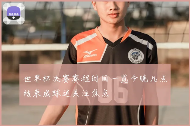 世界杯决赛赛程时间一览今晚几点结束成球迷关注焦点