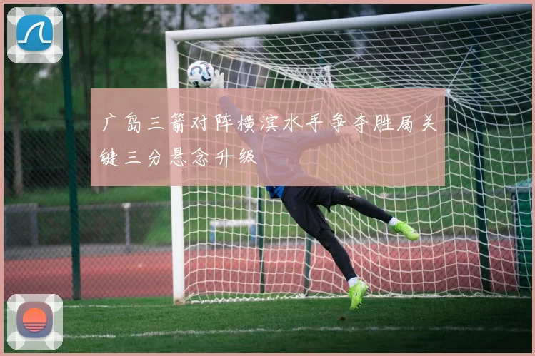 广岛三箭对阵横滨水手争夺胜局关键三分悬念升级