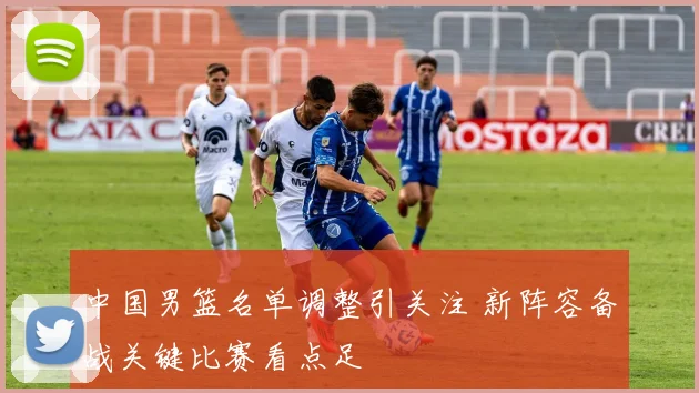 中国男篮名单调整引关注 新阵容备战关键比赛看点足