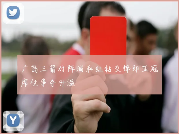 广岛三箭对阵浦和红钻交锋即亚冠席位争夺升温