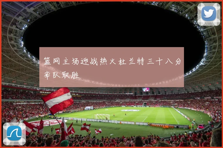 篮网主场迎战热火杜兰特三十八分率队取胜