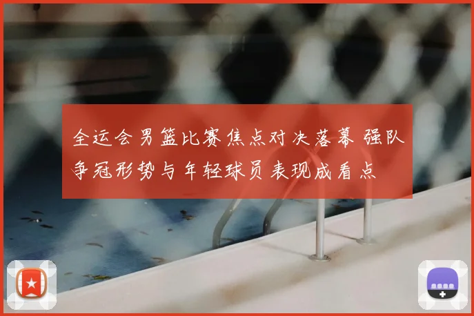 全运会男篮比赛焦点对决落幕 强队争冠形势与年轻球员表现成看点