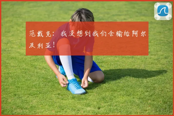 范戴克:我没想到我们会输给阿尔及利亚!