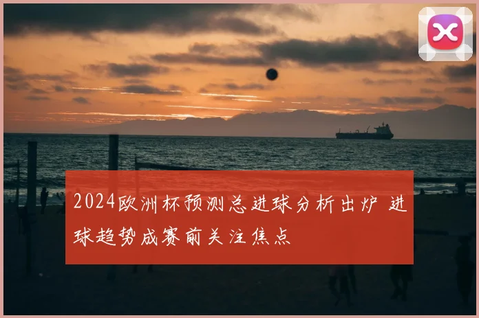 2024欧洲杯预测总进球分析出炉 进球趋势成赛前关注焦点