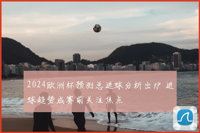 2024欧洲杯预测总进球分析出炉 进球趋势成赛前关注焦点
