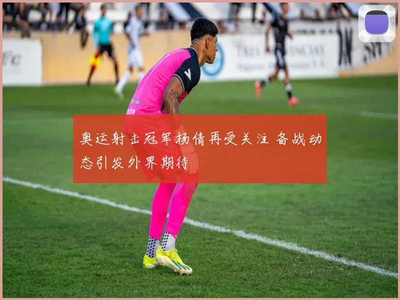 奥运射击冠军杨倩再受关注 备战动态引发外界期待